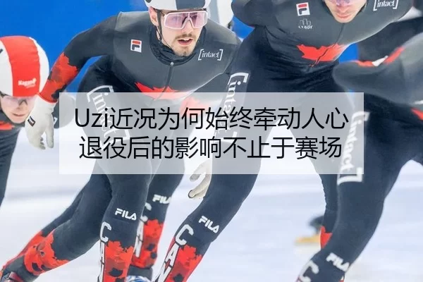 Uzi近况为何始终牵动人心 退役后的影响不止于赛场